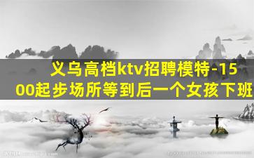 义乌高档ktv招聘模特-1500起步场所等到后一个女孩下班